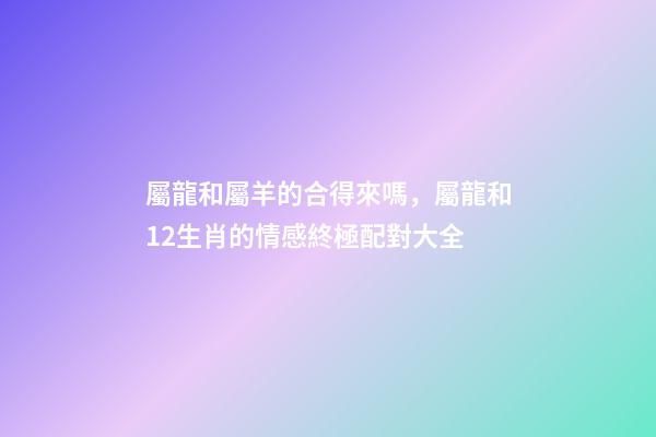 屬龍和屬羊的合得來嗎，屬龍和12生肖的情感終極配對大全-第1張-觀點-玄機派