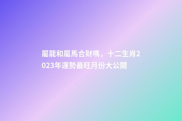 屬龍和屬馬合財嗎，十二生肖2023年運勢最旺月份大公開