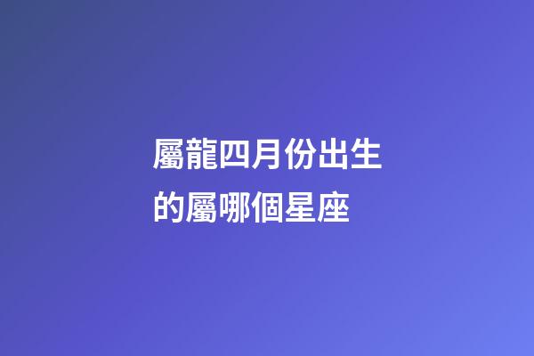 屬龍四月份出生的屬哪個星座-第1張-星座運勢-玄機派