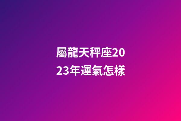 屬龍天秤座2023年運氣怎樣-第1張-星座運勢-玄機派