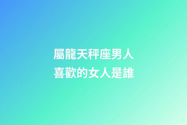 屬龍天秤座男人喜歡的女人是誰-第1張-星座運勢-玄機派