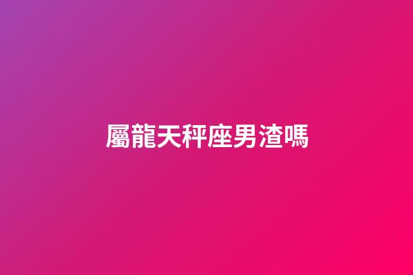 屬龍天秤座男渣嗎-第1張-星座運勢-玄機派
