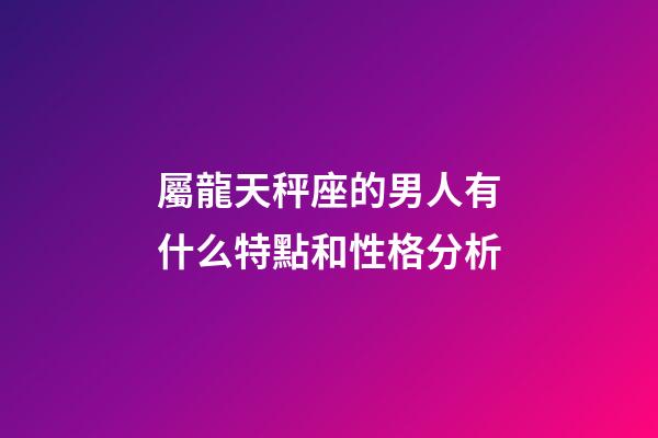 屬龍天秤座的男人有什么特點和性格分析-第1張-星座運勢-玄機派