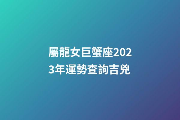 屬龍女巨蟹座2023年運勢查詢吉兇-第1張-星座運勢-玄機派