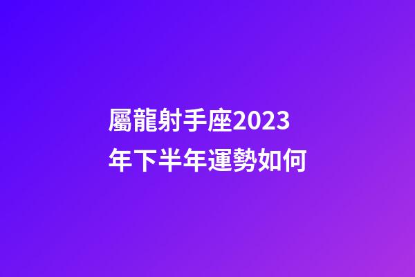 屬龍射手座2023年下半年運勢如何-第1張-星座運勢-玄機派