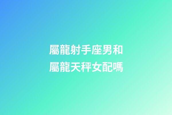 屬龍射手座男和屬龍天秤女配嗎-第1張-星座運勢-玄機派