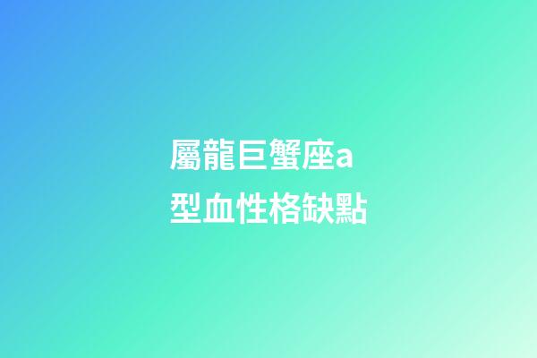 屬龍巨蟹座a型血性格缺點