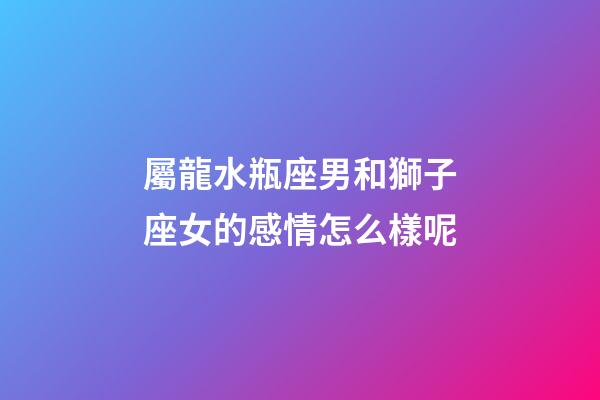 屬龍水瓶座男和獅子座女的感情怎么樣呢-第1張-星座運勢-玄機派
