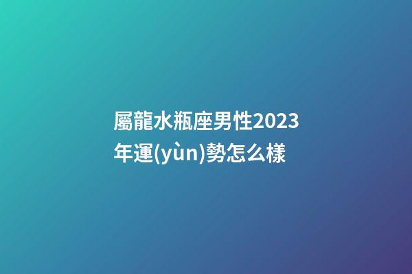 屬龍水瓶座男性2023年運(yùn)勢怎么樣-第1張-星座運(yùn)勢-玄機(jī)派