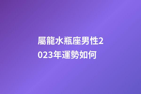 屬龍水瓶座男性2023年運勢如何-第1張-星座運勢-玄機派