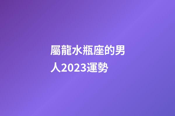 屬龍水瓶座的男人2023運勢-第1張-星座運勢-玄機派