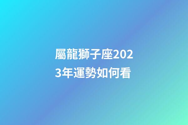 屬龍獅子座2023年運勢如何看-第1張-星座運勢-玄機派