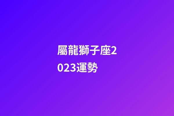 屬龍獅子座2023運勢