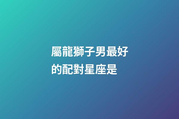 屬龍獅子男最好的配對星座是-第1張-星座運勢-玄機派