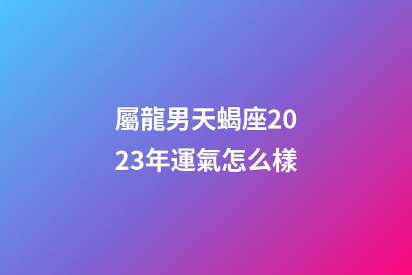 屬龍男天蝎座2023年運氣怎么樣-第1張-星座運勢-玄機派