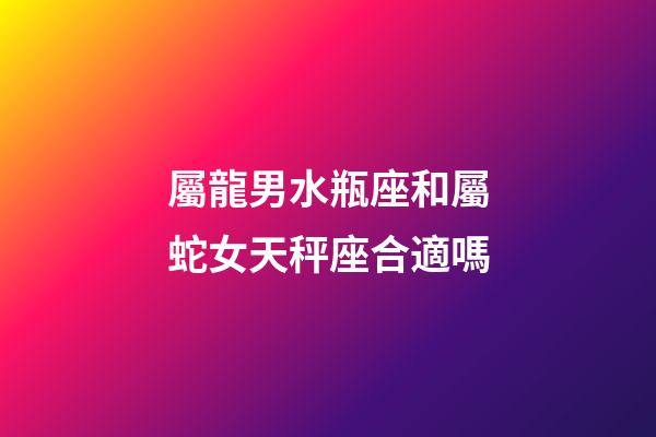 屬龍男水瓶座和屬蛇女天秤座合適嗎-第1張-星座運勢-玄機派