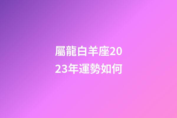 屬龍白羊座2023年運勢如何-第1張-星座運勢-玄機派