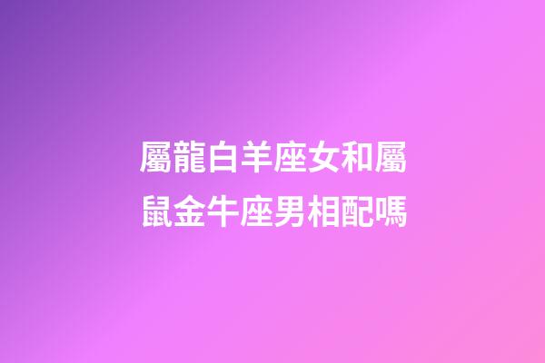 屬龍白羊座女和屬鼠金牛座男相配嗎-第1張-星座運勢-玄機派
