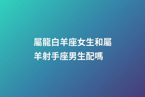 屬龍白羊座女生和屬羊射手座男生配嗎-第1張-星座運勢-玄機派