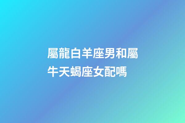 屬龍白羊座男和屬牛天蝎座女配嗎-第1張-星座運勢-玄機派