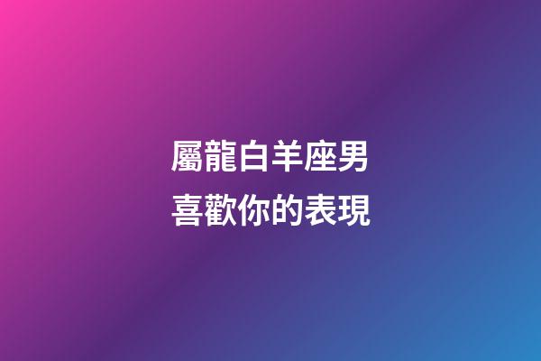 屬龍白羊座男喜歡你的表現-第1張-星座運勢-玄機派