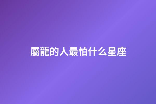 屬龍的人最怕什么星座-第1張-星座運(yùn)勢-玄機(jī)派