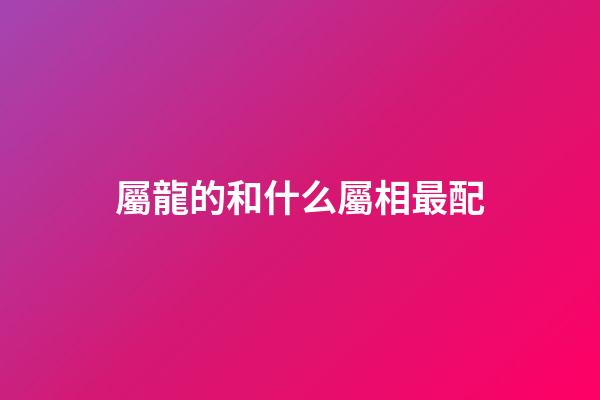 屬龍的和什么屬相最配（屬龍最佳配對生肖）-第1張-星座運勢-玄機派