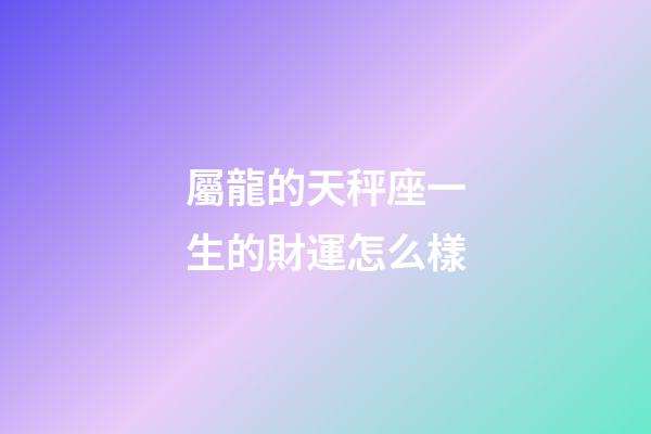 屬龍的天秤座一生的財運怎么樣-第1張-星座運勢-玄機派