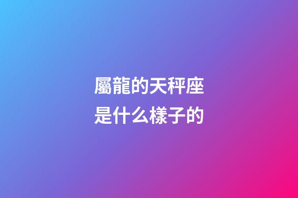 屬龍的天秤座是什么樣子的-第1張-星座運(yùn)勢(shì)-玄機(jī)派