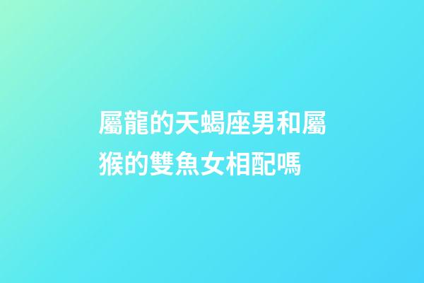 屬龍的天蝎座男和屬猴的雙魚女相配嗎-第1張-星座運(yùn)勢-玄機(jī)派