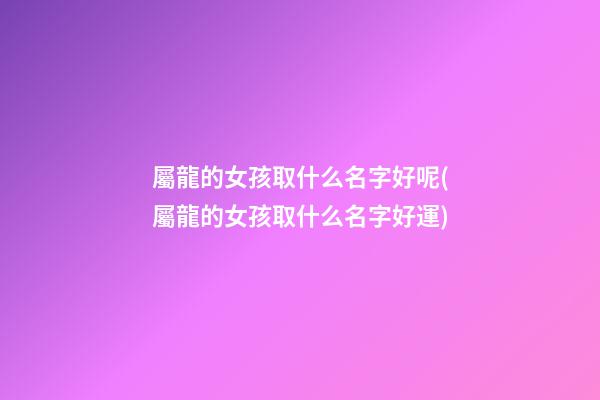 屬龍的女孩取什么名字好呢(屬龍的女孩取什么名字好運)