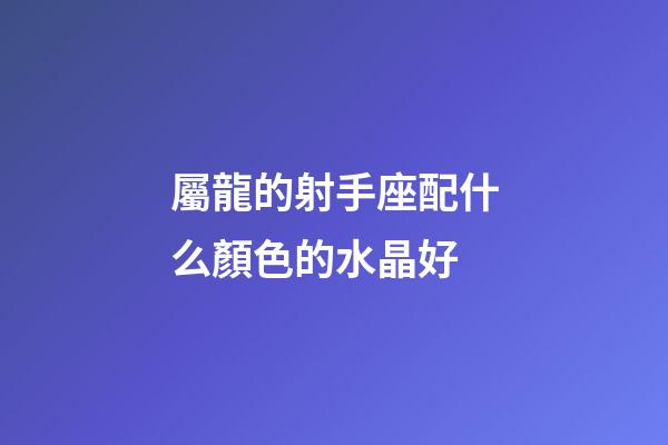 屬龍的射手座配什么顏色的水晶好-第1張-星座運勢-玄機派