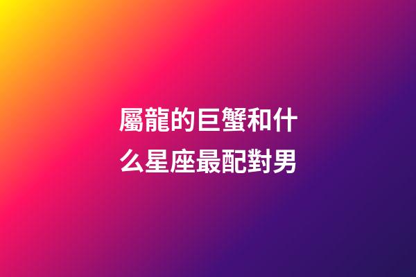屬龍的巨蟹和什么星座最配對男-第1張-星座運勢-玄機派