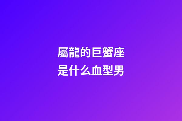 屬龍的巨蟹座是什么血型男-第1張-星座運勢-玄機派