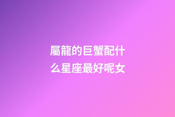 屬龍的巨蟹配什么星座最好呢女-第1張-星座運勢-玄機派