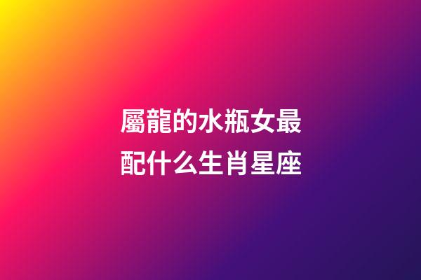 屬龍的水瓶女最配什么生肖星座-第1張-星座運勢-玄機派