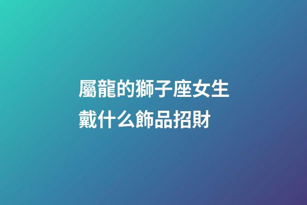 屬龍的獅子座女生戴什么飾品招財-第1張-星座運勢-玄機派