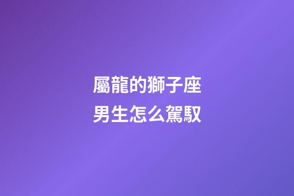 屬龍的獅子座男生怎么駕馭-第1張-星座運勢-玄機派