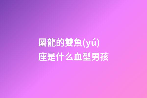 屬龍的雙魚(yú)座是什么血型男孩-第1張-星座運(yùn)勢(shì)-玄機(jī)派