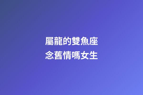 屬龍的雙魚座念舊情嗎女生
