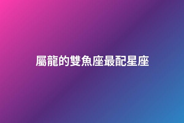 屬龍的雙魚座最配星座-第1張-星座運勢-玄機派