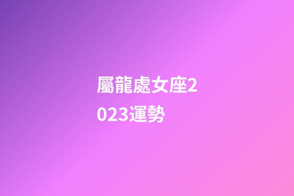屬龍處女座2023運勢-第1張-星座運勢-玄機派