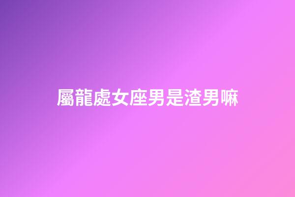 屬龍處女座男是渣男嘛-第1張-星座運勢-玄機派