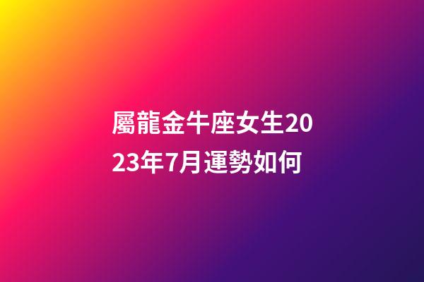 屬龍金牛座女生2023年7月運勢如何-第1張-星座運勢-玄機派