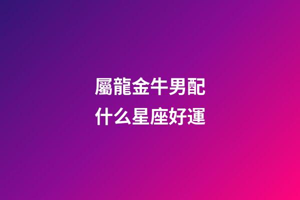 屬龍金牛男配什么星座好運-第1張-星座運勢-玄機派