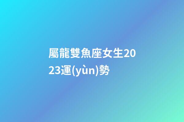 屬龍雙魚座女生2023運(yùn)勢