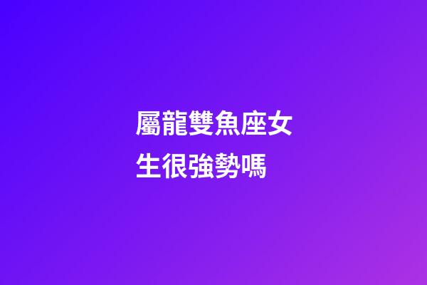 屬龍雙魚座女生很強勢嗎-第1張-星座運勢-玄機派