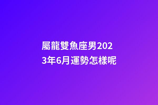 屬龍雙魚座男2023年6月運勢怎樣呢-第1張-星座運勢-玄機派