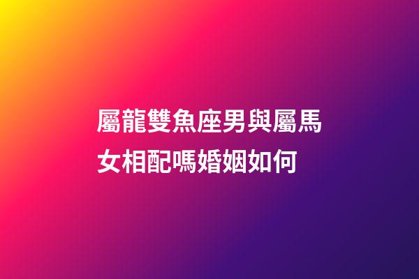 屬龍雙魚座男與屬馬女相配嗎婚姻如何-第1張-星座運勢-玄機派