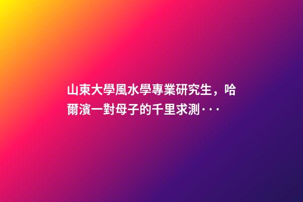 山東大學風水學專業研究生，哈爾濱一對母子的千里求測···-第1張-觀點-玄機派